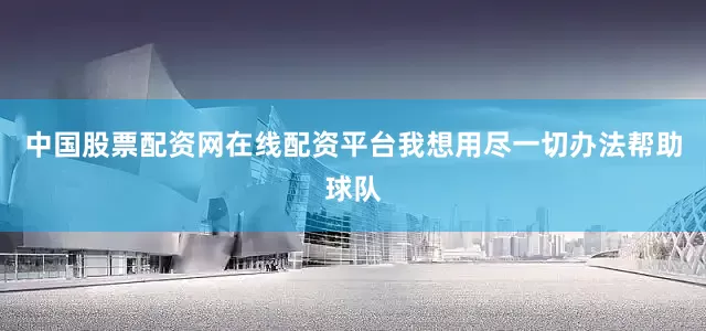 中国股票配资网在线配资平台我想用尽一切办法帮助球队