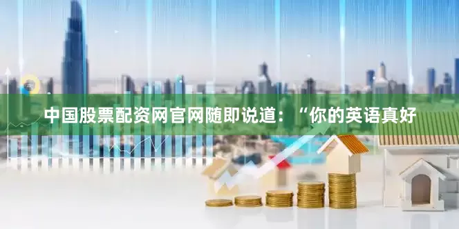 中国股票配资网官网随即说道：“你的英语真好